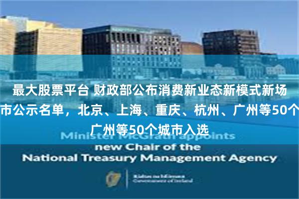 最大股票平台 财政部公布消费新业态新模式新场景试点城市公示名单，北京、上海、重庆、杭州、广州等50个城市入选