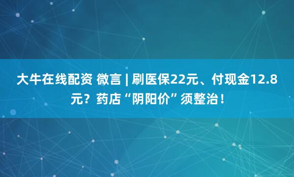 大牛在线配资 微言 | 刷医保22元、付现金12.8元?药店“阴阳价”须整治!