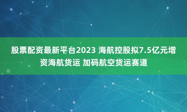 股票配资最新平台2023 海航控股拟7.5亿元增资海航货运 加码航空货运赛道