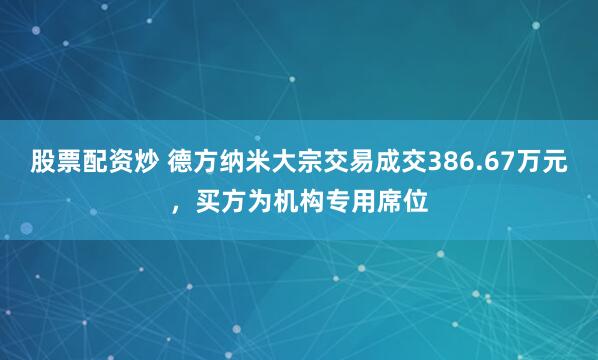 股票配资炒 德方纳米大宗交易成交386.67万元，买方为机构专用席位