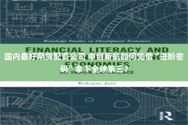 国内最好期货配资公司 中创新航如何凭借“进阶密码”拿下全球第三?