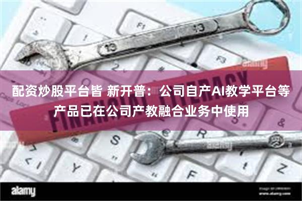 配资炒股平台皆 新开普：公司自产AI教学平台等产品已在公司产教融合业务中使用