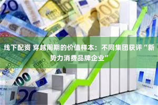 线下配资 穿越周期的价值样本：不同集团获评“新势力消费品牌企业”