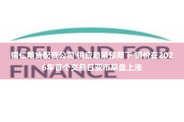 铜仁期货配资公司 供应趋紧预期下 铜价在2026年首个交易日亚市早盘上涨